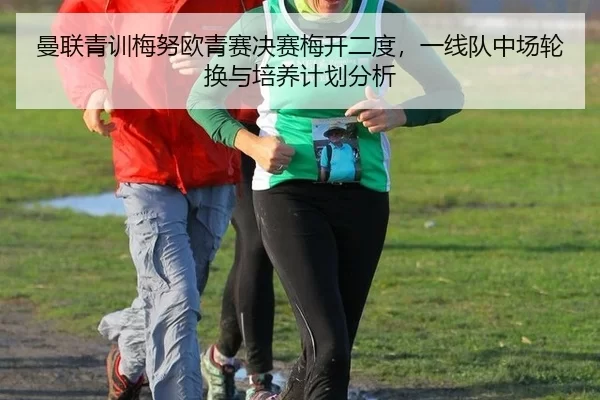 曼联青训梅努欧青赛决赛梅开二度，一线队中场轮换与培养计划分析